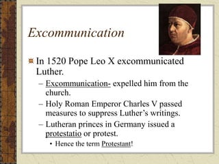 Excommunication
In 1520 Pope Leo X excommunicated
Luther.
– Excommunication- expelled him from the
church.
– Holy Roman Emperor Charles V passed
measures to suppress Luther’s writings.
– Lutheran princes in Germany issued a
protestatio or protest.
• Hence the term Protestant!
 
