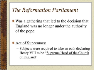 The Reformation Parliament
Was a gathering that led to the decision that
England was no longer under the authority
of the pope.
Act of Supremacy
– Subjects were required to take an oath declaring
Henry VIII to be “Supreme Head of the Church
of England”
 