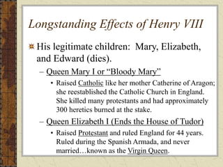 Longstanding Effects of Henry VIII
His legitimate children: Mary, Elizabeth,
and Edward (dies).
– Queen Mary I or “Bloody Mary”
• Raised Catholic like her mother Catherine of Aragon;
she reestablished the Catholic Church in England.
She killed many protestants and had approximately
300 heretics burned at the stake.
– Queen Elizabeth I (Ends the House of Tudor)
• Raised Protestant and ruled England for 44 years.
Ruled during the Spanish Armada, and never
married…known as the Virgin Queen.
 
