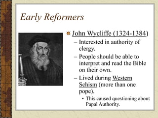 Early Reformers
John Wycliffe (1324-1384)
– Interested in authority of
clergy.
– People should be able to
interpret and read the Bible
on their own.
– Lived during Western
Schism (more than one
pope).
• This caused questioning about
Papal Authority.
 