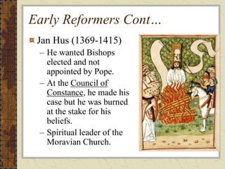Early Reformers Cont…
Jan Hus (1369-1415)
– He wanted Bishops
elected and not
appointed by Pope.
– At the Council of
Constance, he made his
case but he was burned
at the stake for his
beliefs.
– Spiritual leader of the
Moravian Church.
 