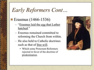 Early Reformers Cont…
Erasmus (1466-1536)
– “Erasmus laid the egg that Luther
hatched.”
– Erasmus remained committed to
reforming the Church from within.
– He also held to Catholic doctrines
such as that of free will.
• Which some Protestant Reformers
rejected in favor of the doctrine of
predestination.
 