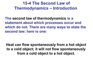 15-4 The Second Law of
     Thermodynamics – Introduction

The second law of thermodynamics is a
statement about which processes occur and
which do not. There are many ways to state the
second law; here is one:


Heat can flow spontaneously from a hot object
to a cold object; it will not flow spontaneously
       from a cold object to a hot object.
 