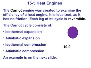 15-5 Heat Engines
The Carnot engine was created to examine the
efficiency of a heat engine. It is idealized, as it
has no friction. Each leg of its cycle is reversible.
The Carnot cycle consists of:
• Isothermal expansion
• Adiabatic expansion
• Isothermal compression
                                      10-9
• Adiabatic compression
An example is on the next slide.
 