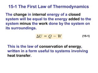 15-1 The First Law of Thermodynamics
The change in internal energy of a closed
system will be equal to the energy added to the
system minus the work done by the system on
its surroundings.

                                          (15-1)



This is the law of conservation of energy,
written in a form useful to systems involving
heat transfer.
 