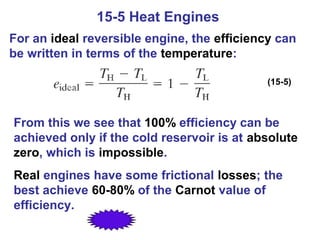 15-5 Heat Engines
For an ideal reversible engine, the efficiency can
be written in terms of the temperature:

                                            (15-5)



From this we see that 100% efficiency can be
achieved only if the cold reservoir is at absolute
zero, which is impossible.
Real engines have some frictional losses; the
best achieve 60-80% of the Carnot value of
efficiency.
 
