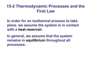 15-2 Thermodynamic Processes and the
             First Law

In order for an isothermal process to take
place, we assume the system is in contact
with a heat reservoir.
In general, we assume that the system
remains in equilibrium throughout all
processes.
 