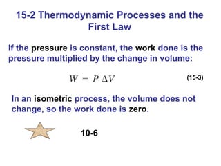 15-2 Thermodynamic Processes and the
              First Law

If the pressure is constant, the work done is the
pressure multiplied by the change in volume:

                                            (15-3)


In an isometric process, the volume does not
change, so the work done is zero.

                  10-6
 