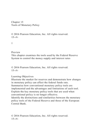 Chapter 15
Tools of Monetary Policy
© 2016 Pearson Education, Inc. All rights reserved.
15-‹#›
1
Preview
This chapter examines the tools used by the Federal Reserve
System to control the money supply and interest rates
© 2016 Pearson Education, Inc. All rights reserved.
15-‹#›
Learning Objectives
Illustrate the market for reserves and demonstrate how changes
in monetary policy can affect the federal funds rate.
Summarize how conventional monetary policy tools are
implemented and the advantages and limitations of each tool.
Explain the key monetary policy tools that are used when
conventional policy is no longer effective.
Identify the distinctions and similarities between the monetary
policy tools of the Federal Reserve and those of the European
Central Bank.
© 2016 Pearson Education, Inc. All rights reserved.
15-‹#›
 
