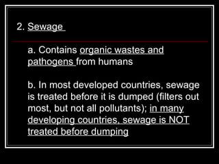 2.  Sewage  a. Contains  organic wastes and pathogens  from humans  b. In most developed countries, sewage is treated before it is dumped (filters out most, but not all pollutants);  in many developing countries, sewage is NOT treated before dumping   