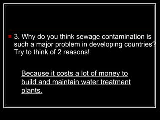 3. Why do you think sewage contamination is such a major problem in developing countries? Try to think of 2 reasons!  Because it costs a lot of money to build and maintain water treatment plants. 