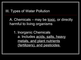 III. Types of Water Pollution  A. Chemicals – may be  toxic , or directly harmful to living organisms  1. Inorganic Chemicals  a. Includes  acids, salts, heavy metals, and plant nutrients (fertilizers), and pesticides  