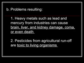 b. Problems resulting:  1. Heavy metals such as lead and mercury from industries can cause  brain, liver, and kidney damage, coma, or even death  2. Pesticides from agricultural run-off are  toxic to living organisms  