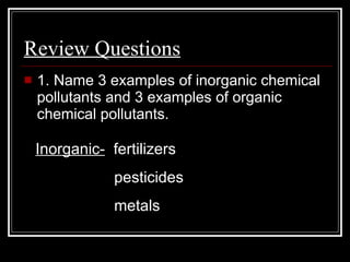 Review Questions   1. Name 3 examples of inorganic chemical pollutants and 3 examples of organic chemical pollutants.  Inorganic-   fertilizers   pesticides   metals 