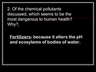 2. Of the chemical pollutants discussed, which seems to be the most dangerous to human health? Why?   Fertilizers-  because it alters the pH and ecosytems of bodies of water. 