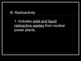 B. Radioactivity  1. Includes  solid and liquid radioactive wastes  from nuclear power plants   
