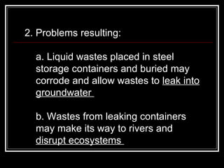 2. Problems resulting:  a. Liquid wastes placed in steel storage containers and buried may corrode and allow wastes to  leak into groundwater  b. Wastes from leaking containers may make its way to rivers and  disrupt ecosystems  