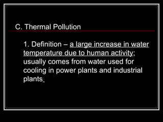 C. Thermal Pollution  1. Definition –  a large increase in water temperature due to human activity ; usually comes from water used for cooling in power plants and industrial plants   