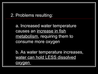 2. Problems resulting:  a. Increased water temperature causes an  increase in fish metabolism , requiring them to consume more oxygen  b. As water temperature increases,  water can hold LESS dissolved oxygen  