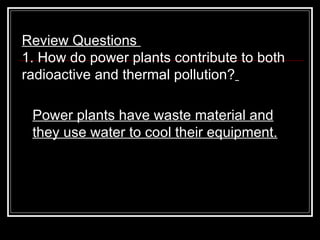 Review Questions  1. How do power plants contribute to both radioactive and thermal pollution?   Power plants have waste material and they use water to cool their equipment. 