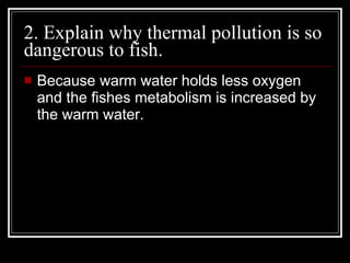 2. Explain why thermal pollution is so dangerous to fish.  Because warm water holds less oxygen and the fishes metabolism is increased by the warm water. 