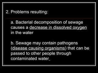 2. Problems resulting:  a. Bacterial decomposition of sewage causes a  decrease in dissolved oxygen  in the water  b. Sewage may contain pathogens ( disease causing organisms ) that can be passed to other people through contaminated water   