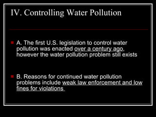 IV. Controlling Water Pollution  A. The first U.S. legislation to control water pollution was enacted  over a century ago , however the water pollution problem still exists  B. Reasons for continued water pollution problems include  weak law enforcement and low fines for violations  