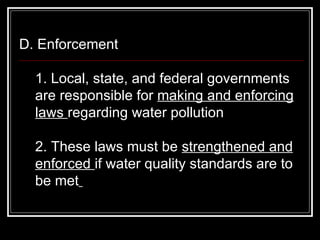 D. Enforcement  1. Local, state, and federal governments are responsible for  making and enforcing laws  regarding water pollution  2. These laws must be  strengthened and enforced  if water quality standards are to be met   