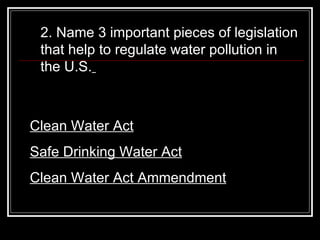 2. Name 3 important pieces of legislation that help to regulate water pollution in the U.S.   Clean Water Act Safe Drinking Water Act Clean Water Act Ammendment 
