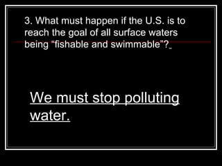 3. What must happen if the U.S. is to reach the goal of all surface waters being “fishable and swimmable”?   We must stop polluting water. 