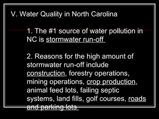 V. Water Quality in North Carolina  1. The #1 source of water pollution in NC is  stormwater run-off  2. Reasons for the high amount of stormwater run-off include  construction , forestry operations, mining operations,  crop production , animal feed lots, failing septic systems, land fills, golf courses,  roads and parking lots  