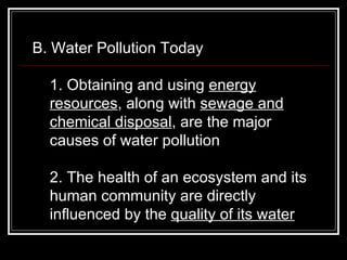 B. Water Pollution Today  1. Obtaining and using  energy resources , along with  sewage and chemical disposal , are the major causes of water pollution  2. The health of an ecosystem and its human community are directly influenced by the  quality of its water   
