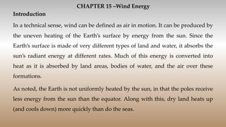CHAPTER 15 –Wind Energy
Introduction
In a technical sense, wind can be defined as air in motion. It can be produced by
the uneven heating of the Earth’s surface by energy from the sun. Since the
Earth’s surface is made of very different types of land and water, it absorbs the
sun’s radiant energy at different rates. Much of this energy is converted into
heat as it is absorbed by land areas, bodies of water, and the air over these
formations.
As noted, the Earth is not uniformly heated by the sun, in that the poles receive
less energy from the sun than the equator. Along with this, dry land heats up
(and cools down) more quickly than do the seas.
 