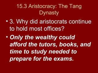 15.3 Aristocracy: The Tang
Dynasty
• 3. Why did aristocrats continue
to hold most offices?
• Only the wealthy could
afford the tutors, books, and
time to study needed to
prepare for the exams.
 