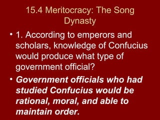 15.4 Meritocracy: The Song
Dynasty
• 1. According to emperors and
scholars, knowledge of Confucius
would produce what type of
government official?
• Government officials who had
studied Confucius would be
rational, moral, and able to
maintain order.
 