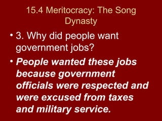 15.4 Meritocracy: The Song
Dynasty
• 3. Why did people want
government jobs?
• People wanted these jobs
because government
officials were respected and
were excused from taxes
and military service.
 