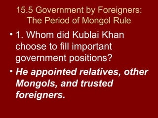 15.5 Government by Foreigners:
The Period of Mongol Rule
• 1. Whom did Kublai Khan
choose to fill important
government positions?
• He appointed relatives, other
Mongols, and trusted
foreigners.
 