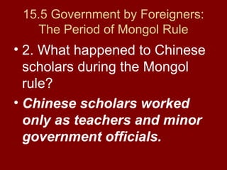 15.5 Government by Foreigners:
The Period of Mongol Rule
• 2. What happened to Chinese
scholars during the Mongol
rule?
• Chinese scholars worked
only as teachers and minor
government officials.
 