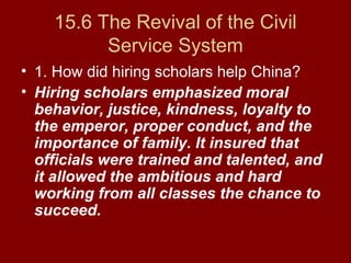 15.6 The Revival of the Civil
Service System
• 1. How did hiring scholars help China?
• Hiring scholars emphasized moral
behavior, justice, kindness, loyalty to
the emperor, proper conduct, and the
importance of family. It insured that
officials were trained and talented, and
it allowed the ambitious and hard
working from all classes the chance to
succeed.
 