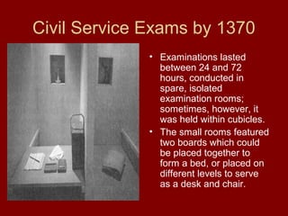 Civil Service Exams by 1370
• Examinations lasted
between 24 and 72
hours, conducted in
spare, isolated
examination rooms;
sometimes, however, it
was held within cubicles.
• The small rooms featured
two boards which could
be placed together to
form a bed, or placed on
different levels to serve
as a desk and chair.
 