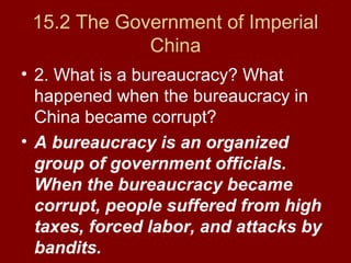 15.2 The Government of Imperial
China
• 2. What is a bureaucracy? What
happened when the bureaucracy in
China became corrupt?
• A bureaucracy is an organized
group of government officials.
When the bureaucracy became
corrupt, people suffered from high
taxes, forced labor, and attacks by
bandits.
 