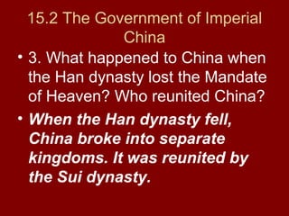 15.2 The Government of Imperial
China
• 3. What happened to China when
the Han dynasty lost the Mandate
of Heaven? Who reunited China?
• When the Han dynasty fell,
China broke into separate
kingdoms. It was reunited by
the Sui dynasty.
 