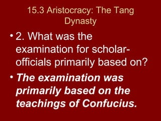 15.3 Aristocracy: The Tang
Dynasty
• 2. What was the
examination for scholar-
officials primarily based on?
• The examination was
primarily based on the
teachings of Confucius.
 