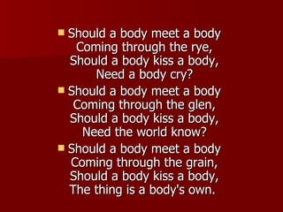 Should a body meet a body Coming through the rye, Should a body kiss a body, Need a body cry? Should a body meet a body Coming through the glen, Should a body kiss a body, Need the world know? Should a body meet a body Coming through the grain, Should a body kiss a body, The thing is a body's own.  