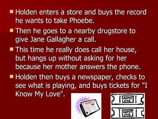 Holden enters a store and buys the record he wants to take Phoebe.  Then he goes to a nearby drugstore to give Jane Gallagher a call.  This time he really does call her house, but hangs up without asking for her because her mother answers the phone.  Holden then buys a newspaper, checks to see what is playing, and buys tickets for "I Know My Love".  