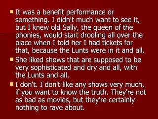 It was a benefit performance or something. I didn't much want to see it, but I knew old Sally, the queen of the phonies, would start drooling all over the place when I told her I had tickets for that, because the Lunts were in it and all. She liked shows that are supposed to be very sophisticated and dry and all, with the Lunts and all.  I don't. I don't like any shows very much, if you want to know the truth. They're not as bad as movies, but they're certainly nothing to rave about. 