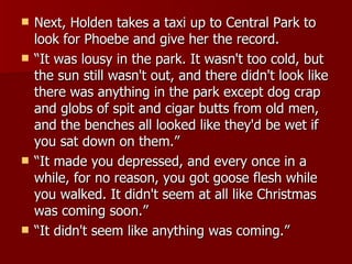 Next, Holden takes a taxi up to Central Park to look for Phoebe and give her the record.  “ It was lousy in the park. It wasn't too cold, but the sun still wasn't out, and there didn't look like there was anything in the park except dog crap and globs of spit and cigar butts from old men, and the benches all looked like they'd be wet if you sat down on them.”  “ It made you depressed, and every once in a while, for no reason, you got goose flesh while you walked. It didn't seem at all like Christmas was coming soon.”  “ It didn't seem like anything was coming.”  