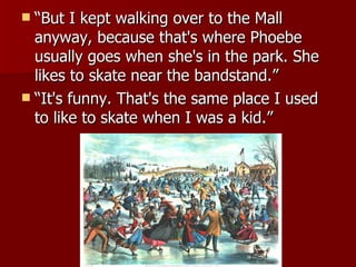 “But I kept walking over to the Mall anyway, because that's where Phoebe usually goes when she's in the park. She likes to skate near the bandstand.”  “It's funny. That's the same place I used to like to skate when I was a kid.”  