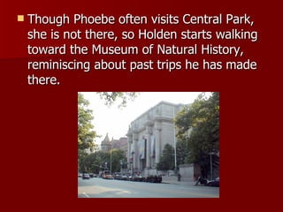 Though Phoebe often visits Central Park, she is not there, so Holden starts walking toward the Museum of Natural History, reminiscing about past trips he has made there.  