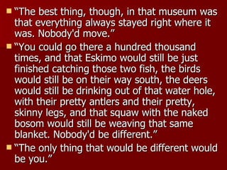 “ The best thing, though, in that museum was that everything always stayed right where it was. Nobody'd move.”  “ You could go there a hundred thousand times, and that Eskimo would still be just finished catching those two fish, the birds would still be on their way south, the deers would still be drinking out of that water hole, with their pretty antlers and their pretty, skinny legs, and that squaw with the naked bosom would still be weaving that same blanket. Nobody'd be different.”  “ The only thing that would be different would be you.”  